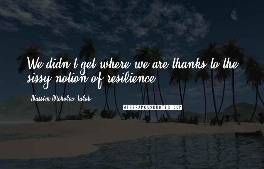 Nassim Nicholas Taleb Quotes: We didn't get where we are thanks to the sissy notion of resilience.