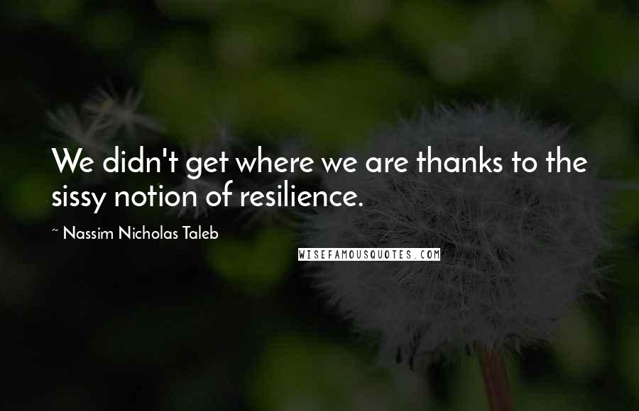 Nassim Nicholas Taleb Quotes: We didn't get where we are thanks to the sissy notion of resilience.