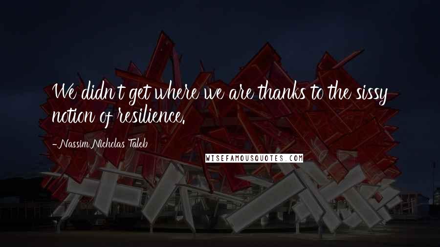 Nassim Nicholas Taleb Quotes: We didn't get where we are thanks to the sissy notion of resilience.