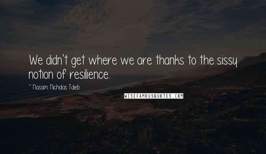 Nassim Nicholas Taleb Quotes: We didn't get where we are thanks to the sissy notion of resilience.