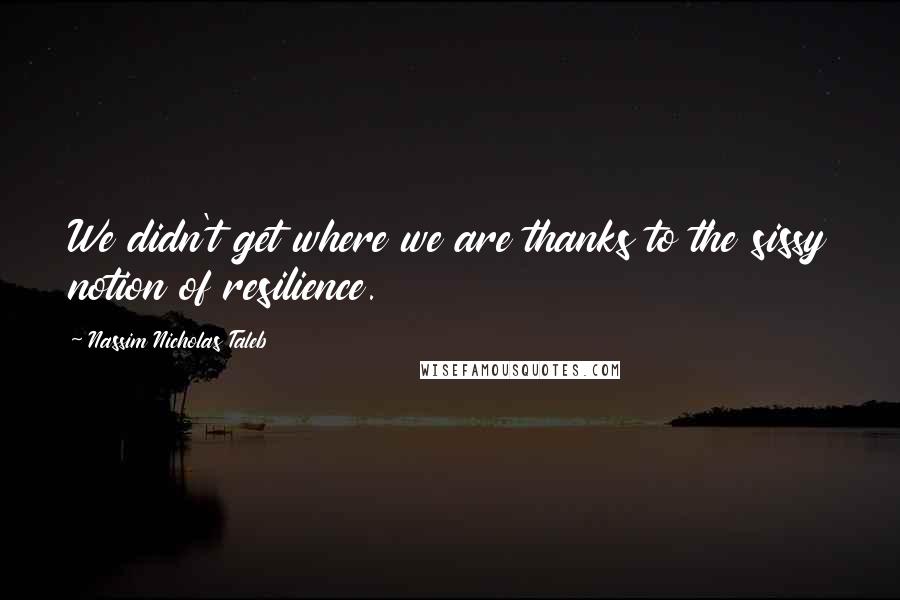 Nassim Nicholas Taleb Quotes: We didn't get where we are thanks to the sissy notion of resilience.