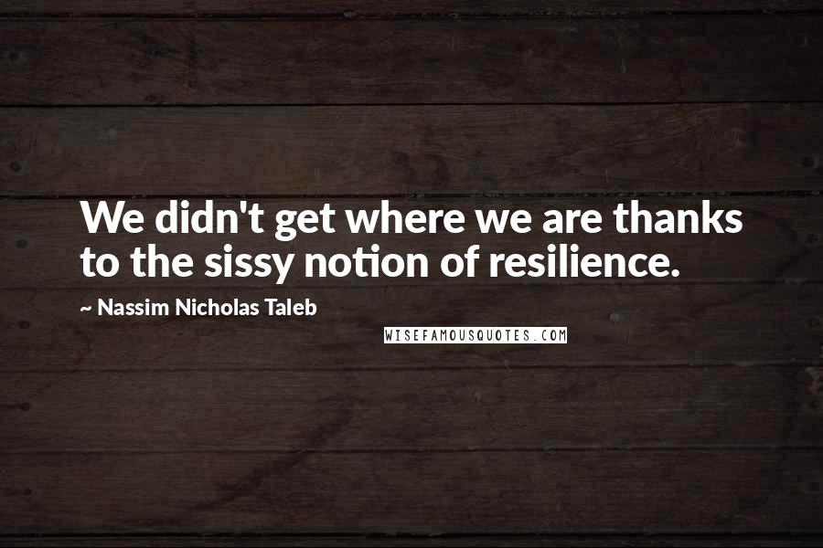 Nassim Nicholas Taleb Quotes: We didn't get where we are thanks to the sissy notion of resilience.