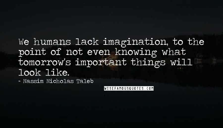 Nassim Nicholas Taleb Quotes: We humans lack imagination, to the point of not even knowing what tomorrow's important things will look like.