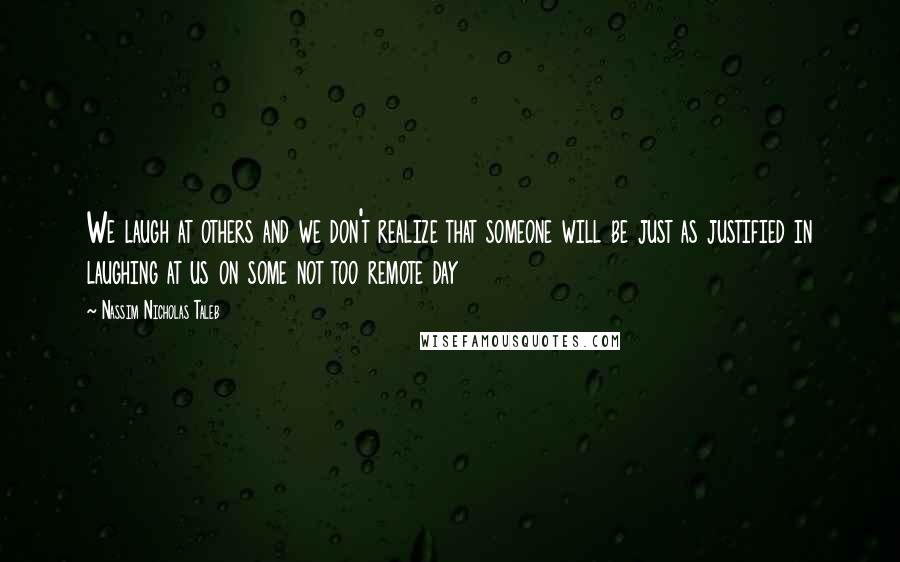 Nassim Nicholas Taleb Quotes: We laugh at others and we don't realize that someone will be just as justified in laughing at us on some not too remote day