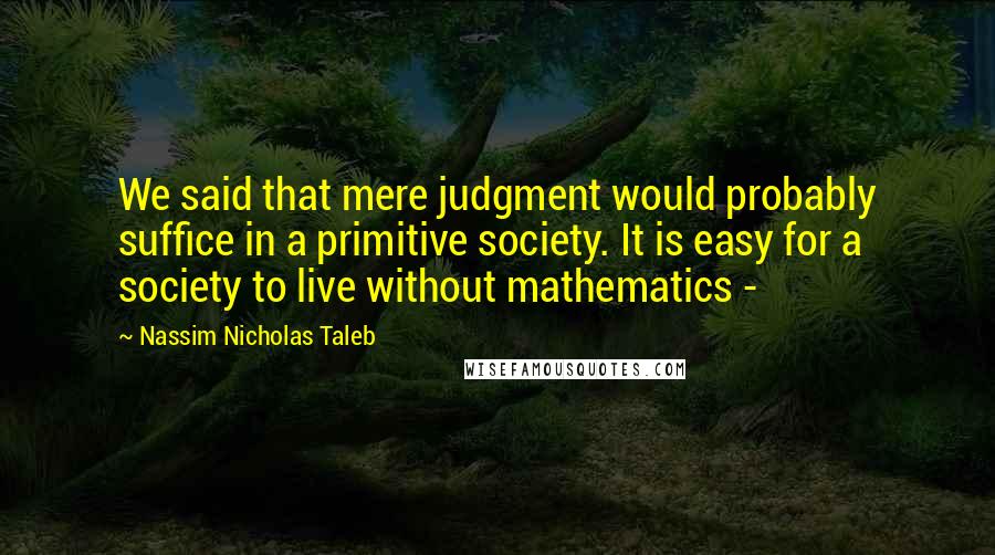 Nassim Nicholas Taleb Quotes: We said that mere judgment would probably suffice in a primitive society. It is easy for a society to live without mathematics -