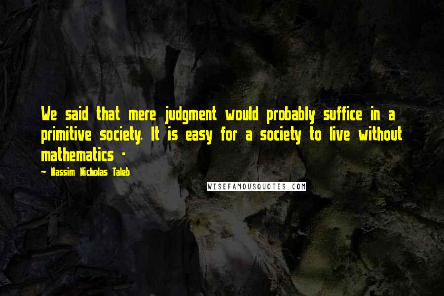 Nassim Nicholas Taleb Quotes: We said that mere judgment would probably suffice in a primitive society. It is easy for a society to live without mathematics -