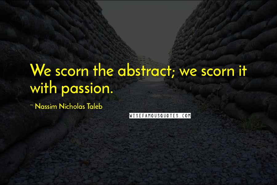 Nassim Nicholas Taleb Quotes: We scorn the abstract; we scorn it with passion.