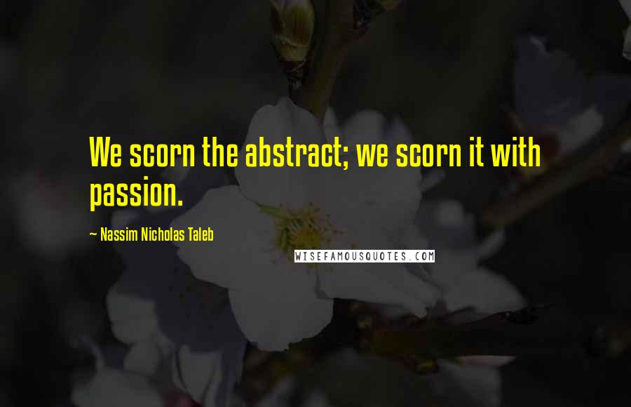 Nassim Nicholas Taleb Quotes: We scorn the abstract; we scorn it with passion.