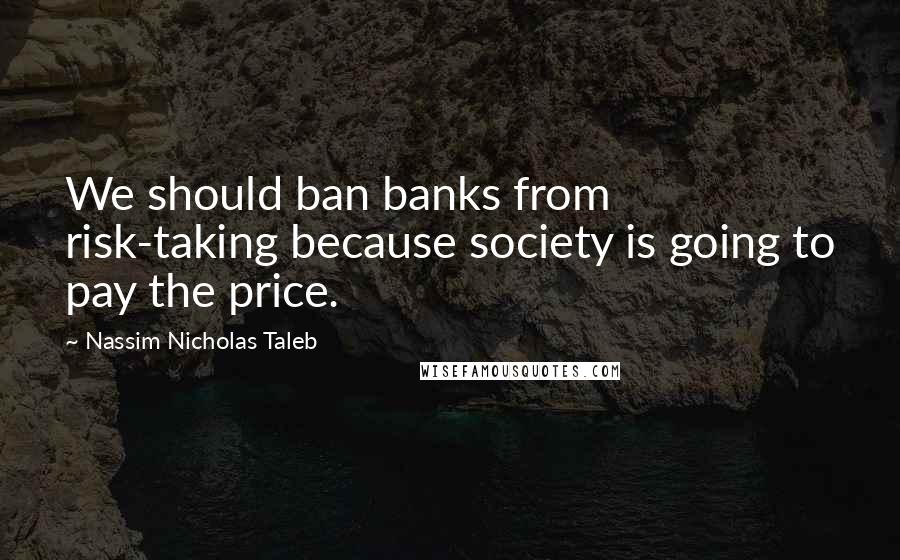 Nassim Nicholas Taleb Quotes: We should ban banks from risk-taking because society is going to pay the price.