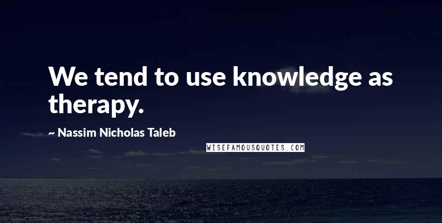 Nassim Nicholas Taleb Quotes: We tend to use knowledge as therapy.