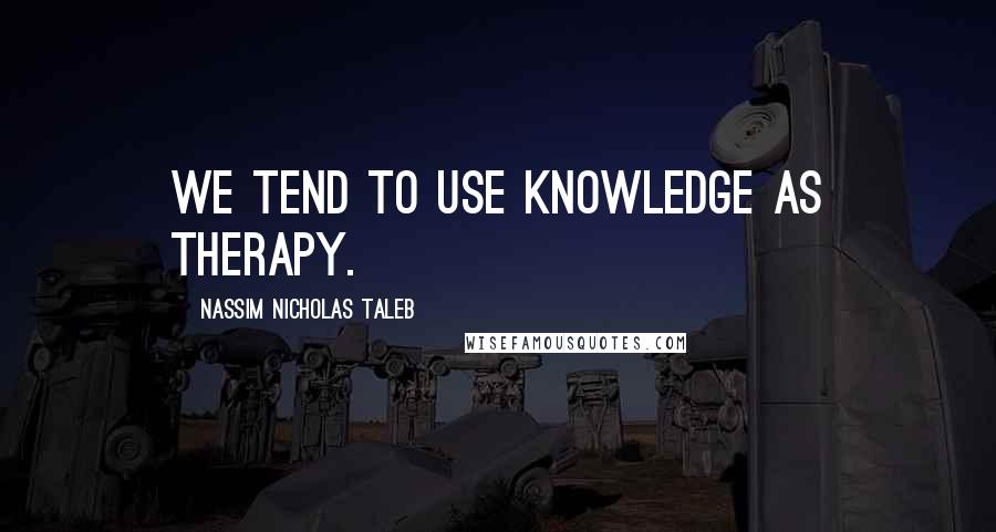 Nassim Nicholas Taleb Quotes: We tend to use knowledge as therapy.