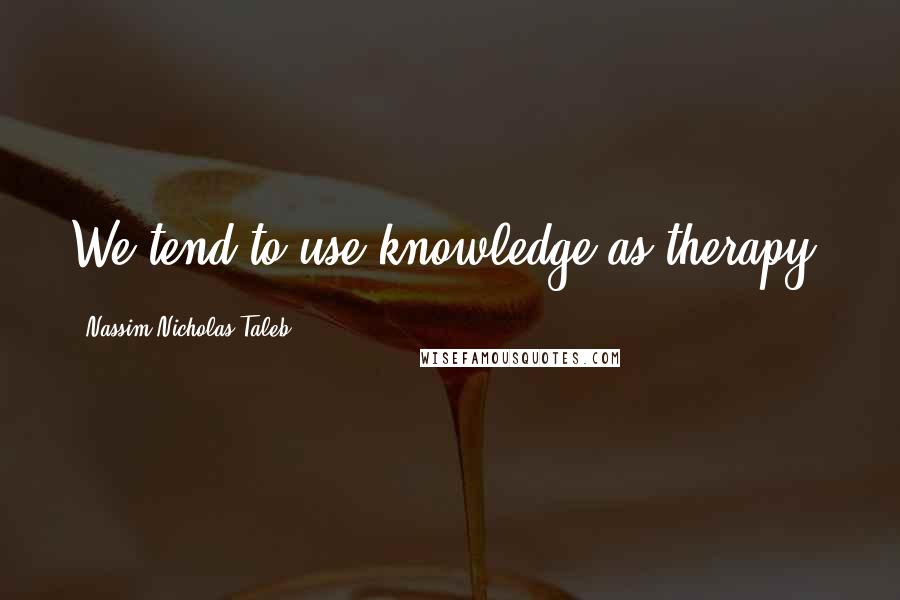 Nassim Nicholas Taleb Quotes: We tend to use knowledge as therapy.