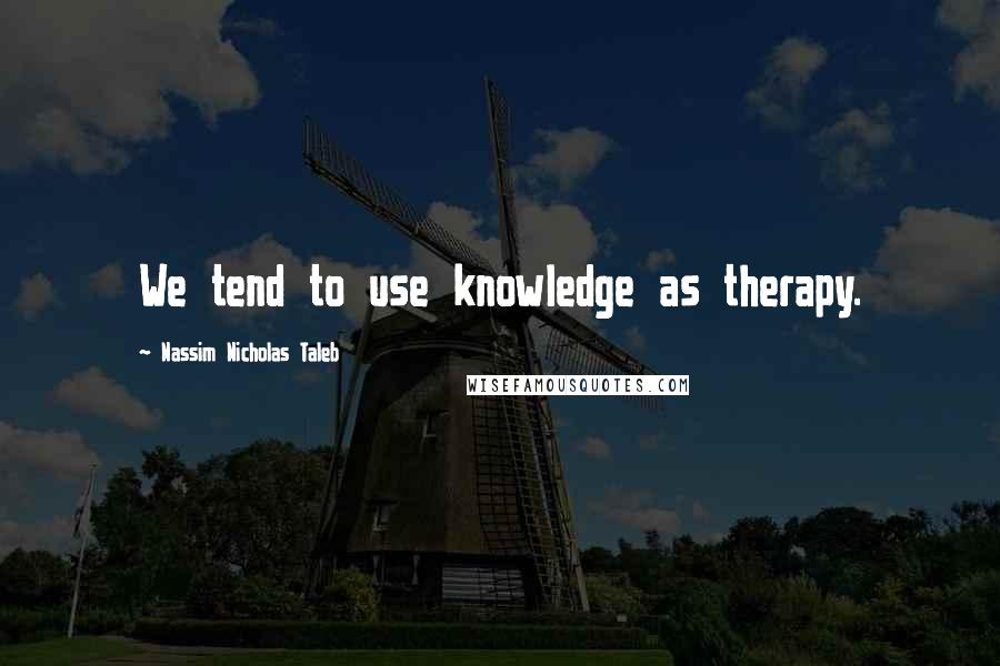 Nassim Nicholas Taleb Quotes: We tend to use knowledge as therapy.