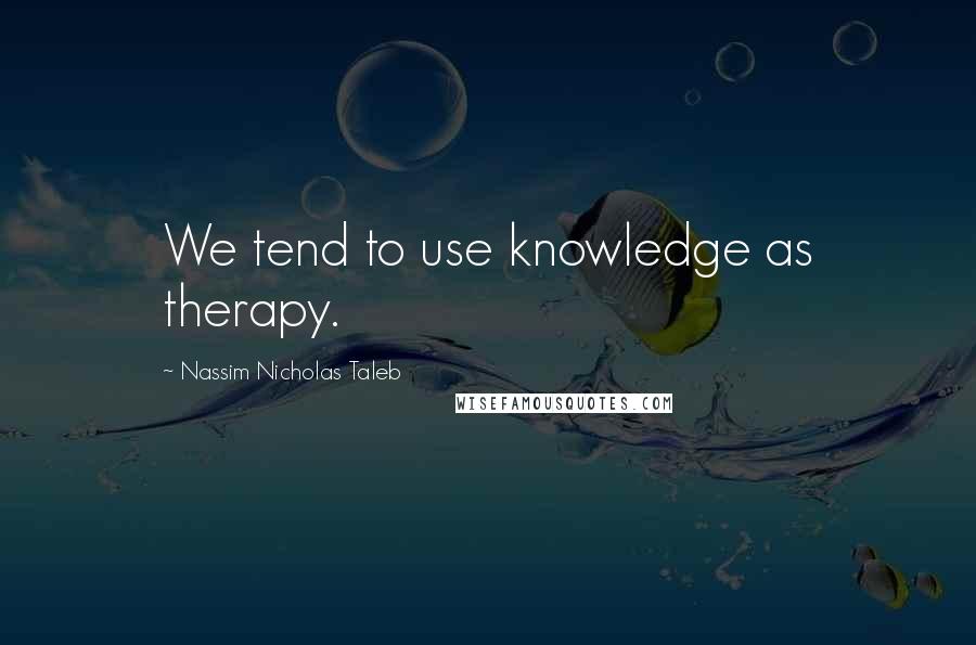 Nassim Nicholas Taleb Quotes: We tend to use knowledge as therapy.