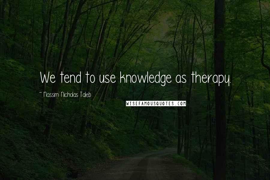 Nassim Nicholas Taleb Quotes: We tend to use knowledge as therapy.