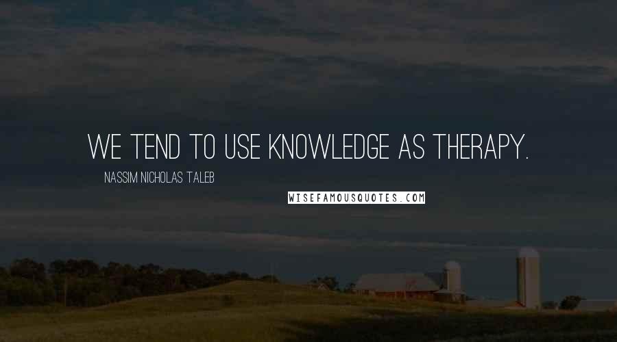 Nassim Nicholas Taleb Quotes: We tend to use knowledge as therapy.