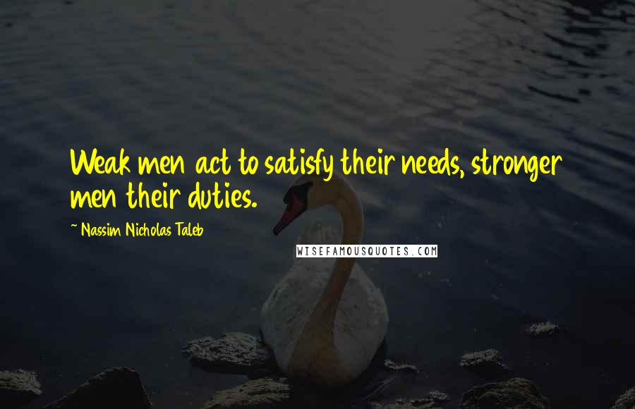 Nassim Nicholas Taleb Quotes: Weak men act to satisfy their needs, stronger men their duties.