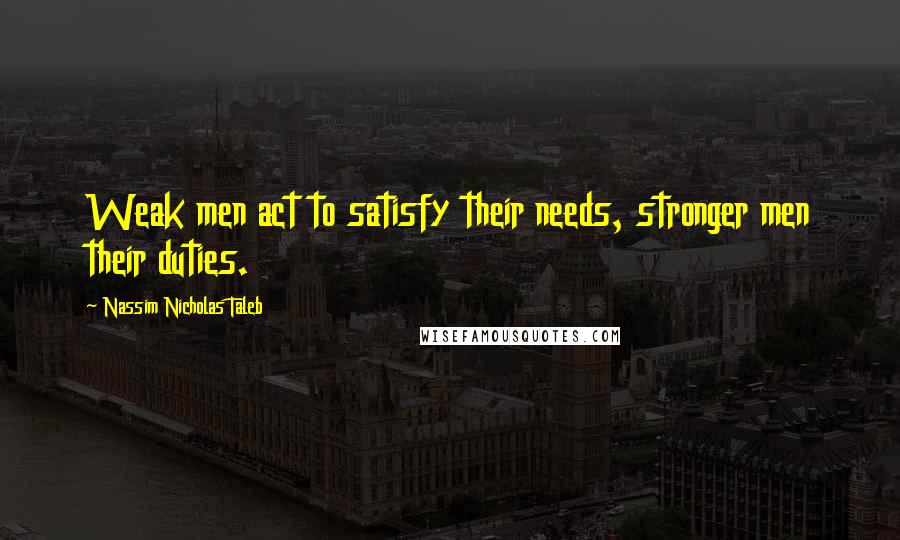 Nassim Nicholas Taleb Quotes: Weak men act to satisfy their needs, stronger men their duties.