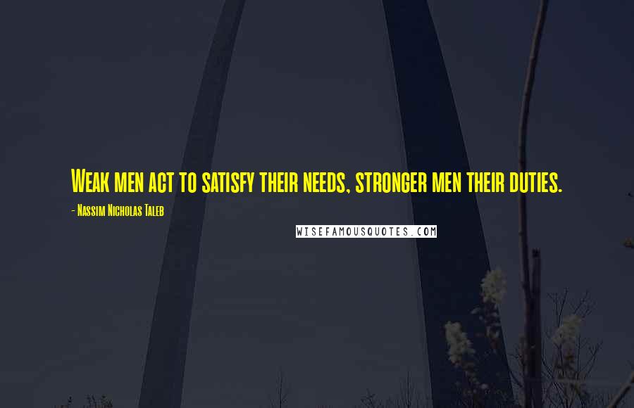 Nassim Nicholas Taleb Quotes: Weak men act to satisfy their needs, stronger men their duties.