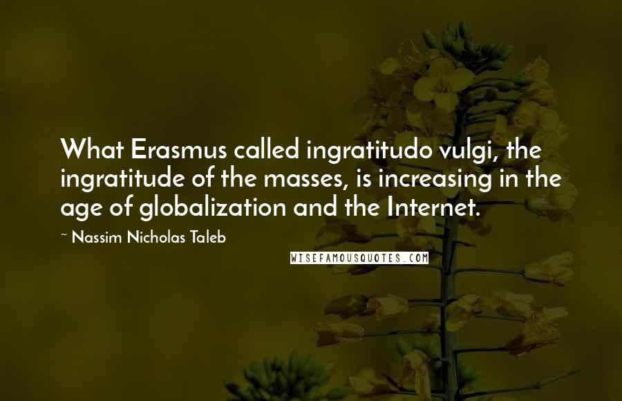 Nassim Nicholas Taleb Quotes: What Erasmus called ingratitudo vulgi, the ingratitude of the masses, is increasing in the age of globalization and the Internet.