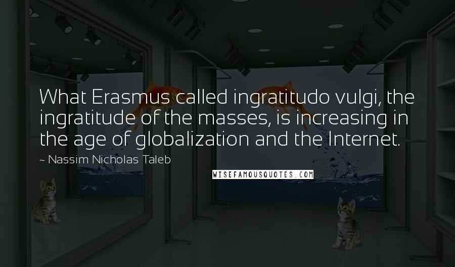 Nassim Nicholas Taleb Quotes: What Erasmus called ingratitudo vulgi, the ingratitude of the masses, is increasing in the age of globalization and the Internet.