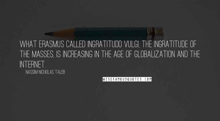 Nassim Nicholas Taleb Quotes: What Erasmus called ingratitudo vulgi, the ingratitude of the masses, is increasing in the age of globalization and the Internet.