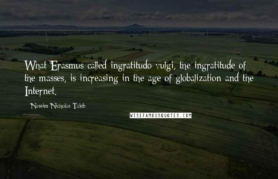 Nassim Nicholas Taleb Quotes: What Erasmus called ingratitudo vulgi, the ingratitude of the masses, is increasing in the age of globalization and the Internet.