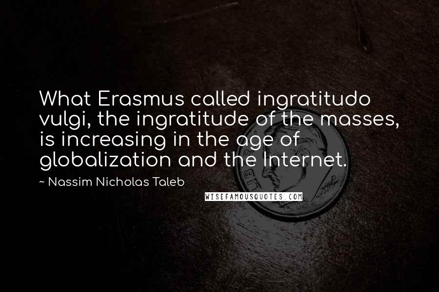 Nassim Nicholas Taleb Quotes: What Erasmus called ingratitudo vulgi, the ingratitude of the masses, is increasing in the age of globalization and the Internet.