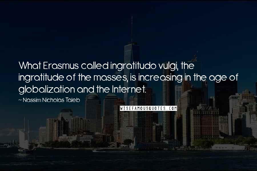 Nassim Nicholas Taleb Quotes: What Erasmus called ingratitudo vulgi, the ingratitude of the masses, is increasing in the age of globalization and the Internet.