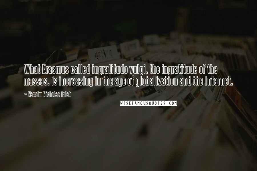 Nassim Nicholas Taleb Quotes: What Erasmus called ingratitudo vulgi, the ingratitude of the masses, is increasing in the age of globalization and the Internet.