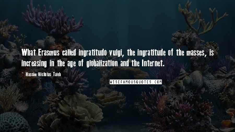 Nassim Nicholas Taleb Quotes: What Erasmus called ingratitudo vulgi, the ingratitude of the masses, is increasing in the age of globalization and the Internet.