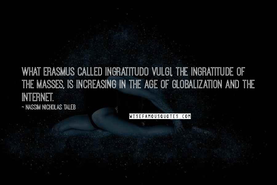 Nassim Nicholas Taleb Quotes: What Erasmus called ingratitudo vulgi, the ingratitude of the masses, is increasing in the age of globalization and the Internet.