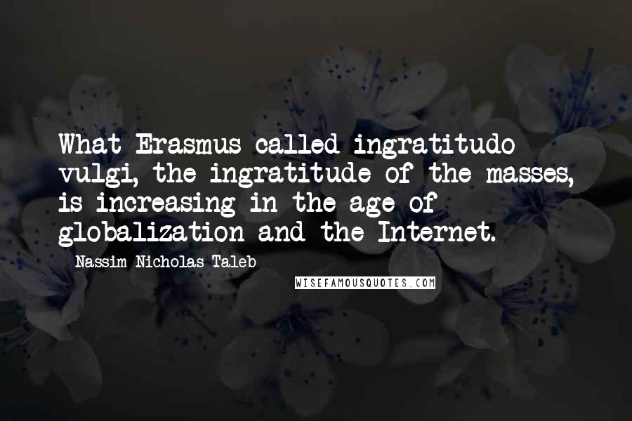 Nassim Nicholas Taleb Quotes: What Erasmus called ingratitudo vulgi, the ingratitude of the masses, is increasing in the age of globalization and the Internet.