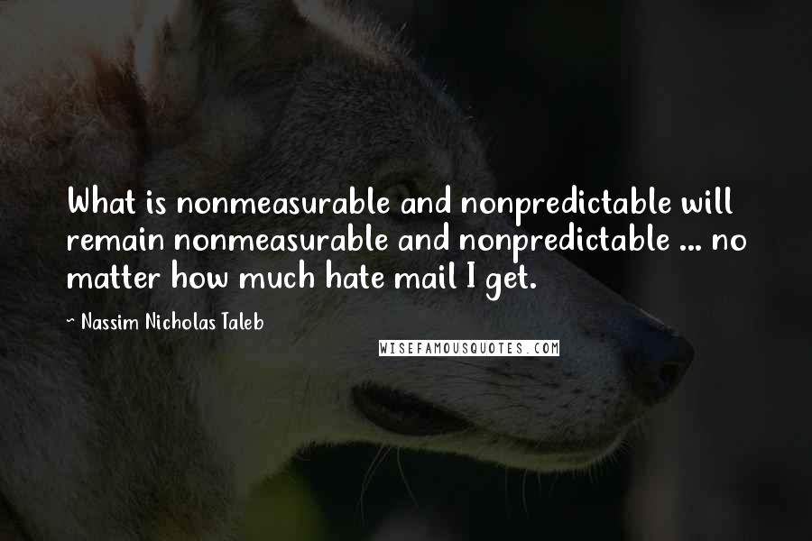Nassim Nicholas Taleb Quotes: What is nonmeasurable and nonpredictable will remain nonmeasurable and nonpredictable ... no matter how much hate mail I get.