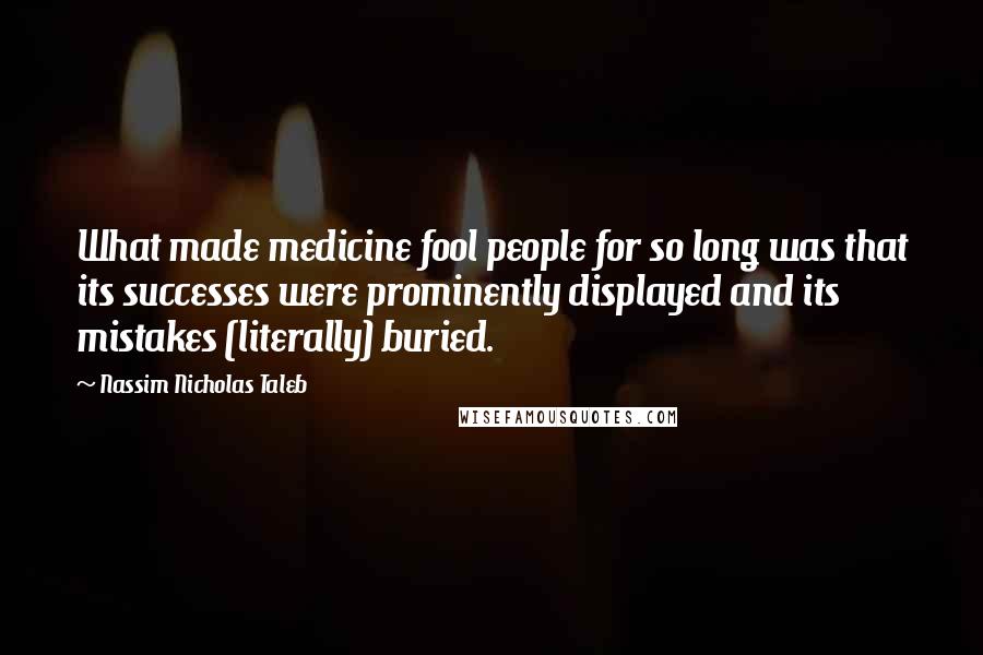 Nassim Nicholas Taleb Quotes: What made medicine fool people for so long was that its successes were prominently displayed and its mistakes (literally) buried.