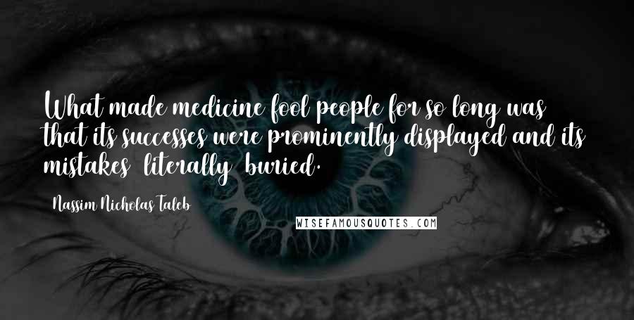 Nassim Nicholas Taleb Quotes: What made medicine fool people for so long was that its successes were prominently displayed and its mistakes (literally) buried.