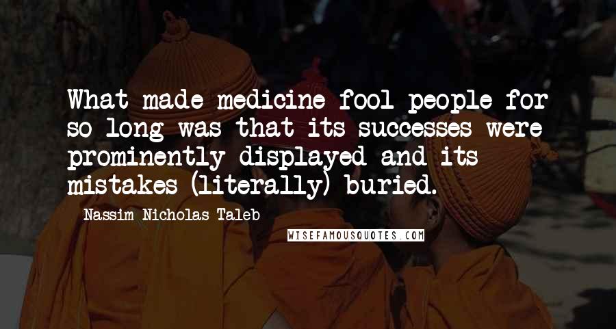 Nassim Nicholas Taleb Quotes: What made medicine fool people for so long was that its successes were prominently displayed and its mistakes (literally) buried.