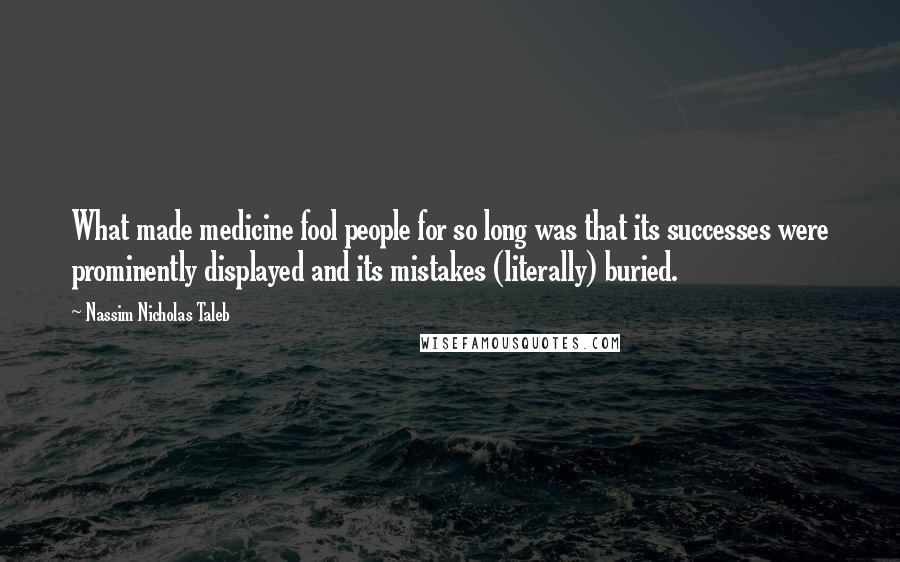 Nassim Nicholas Taleb Quotes: What made medicine fool people for so long was that its successes were prominently displayed and its mistakes (literally) buried.