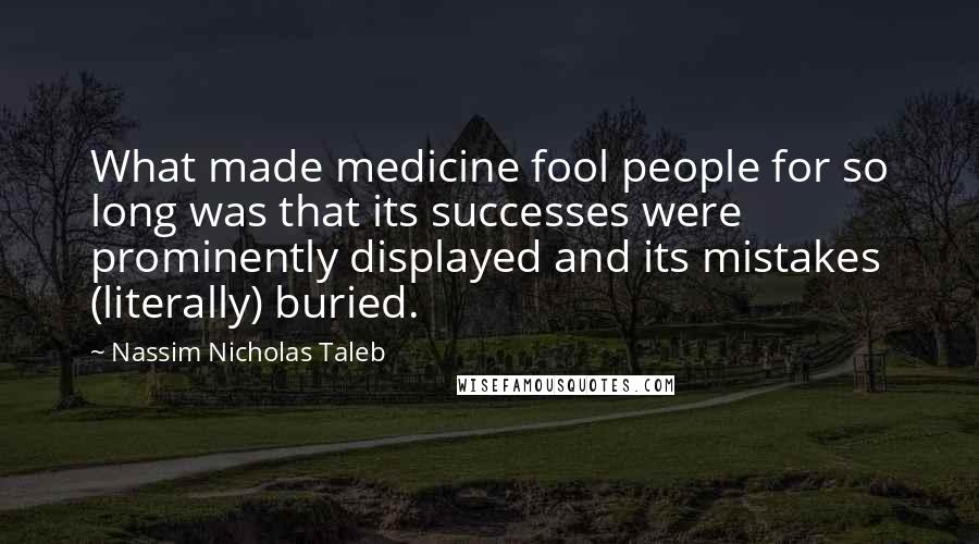Nassim Nicholas Taleb Quotes: What made medicine fool people for so long was that its successes were prominently displayed and its mistakes (literally) buried.