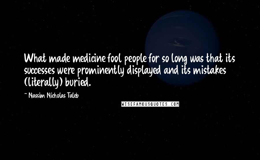 Nassim Nicholas Taleb Quotes: What made medicine fool people for so long was that its successes were prominently displayed and its mistakes (literally) buried.