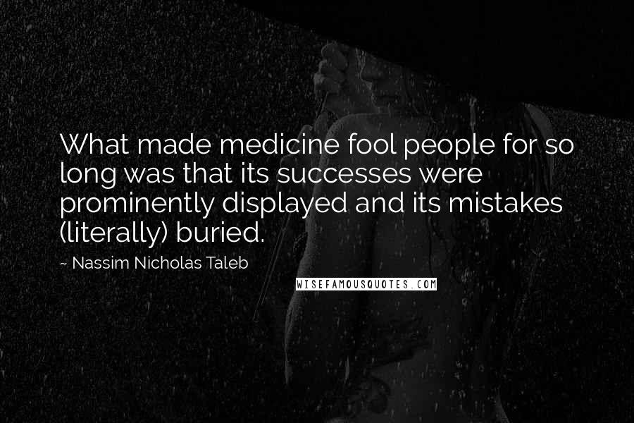 Nassim Nicholas Taleb Quotes: What made medicine fool people for so long was that its successes were prominently displayed and its mistakes (literally) buried.