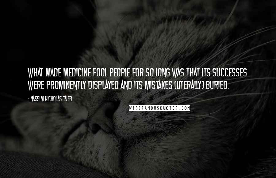 Nassim Nicholas Taleb Quotes: What made medicine fool people for so long was that its successes were prominently displayed and its mistakes (literally) buried.