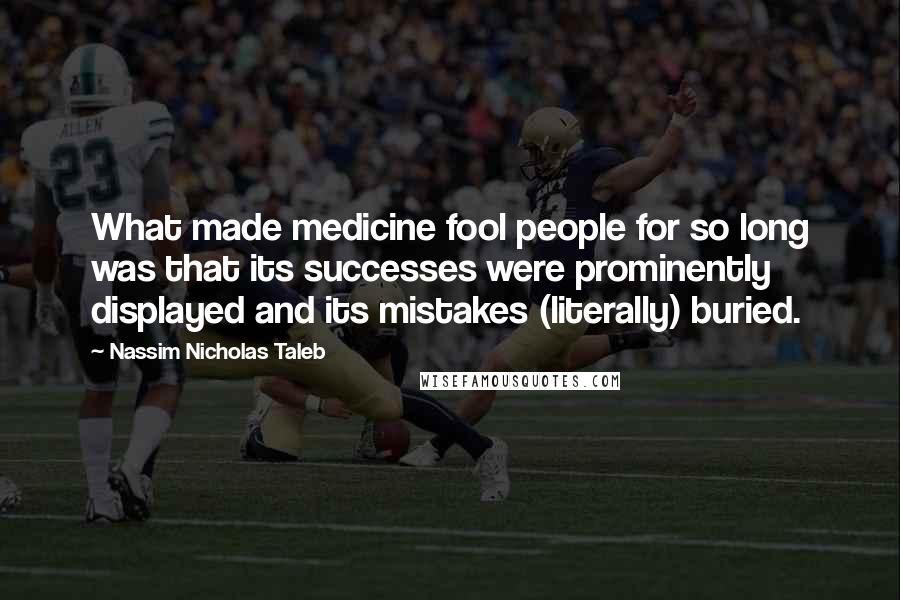 Nassim Nicholas Taleb Quotes: What made medicine fool people for so long was that its successes were prominently displayed and its mistakes (literally) buried.