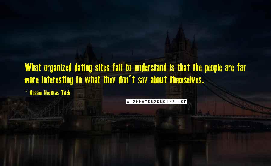 Nassim Nicholas Taleb Quotes: What organized dating sites fail to understand is that the people are far more interesting in what they don't say about themselves.