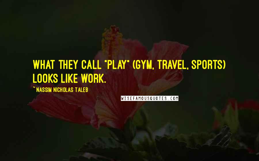 Nassim Nicholas Taleb Quotes: What they call "play" (gym, travel, sports) looks like work.