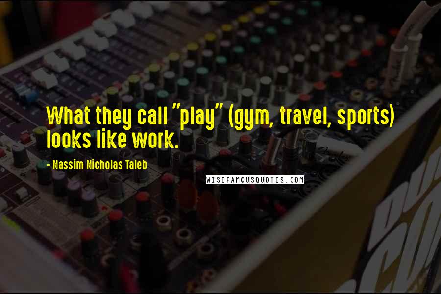 Nassim Nicholas Taleb Quotes: What they call "play" (gym, travel, sports) looks like work.