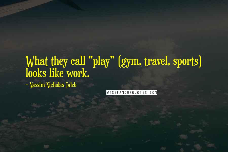 Nassim Nicholas Taleb Quotes: What they call "play" (gym, travel, sports) looks like work.