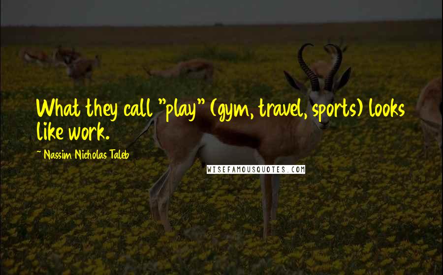 Nassim Nicholas Taleb Quotes: What they call "play" (gym, travel, sports) looks like work.