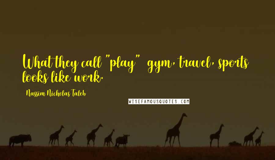 Nassim Nicholas Taleb Quotes: What they call "play" (gym, travel, sports) looks like work.