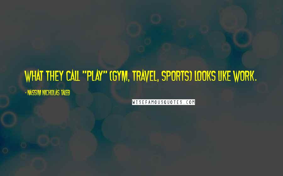 Nassim Nicholas Taleb Quotes: What they call "play" (gym, travel, sports) looks like work.